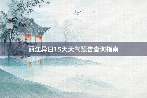 丽江异日15天天气预告查询指南