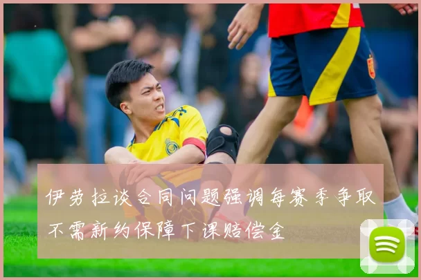 伊劳拉谈合同问题强调每赛季争取不需新约保障下课赔偿金