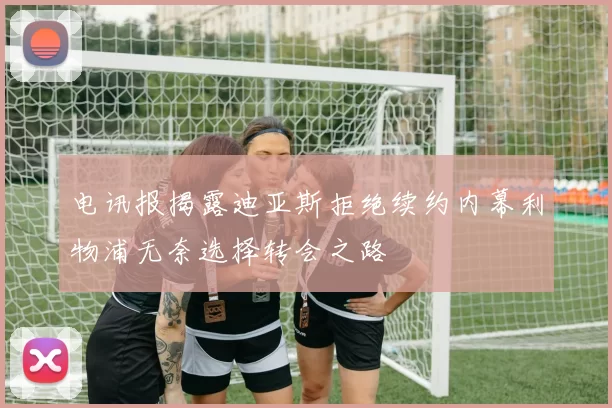 电讯报揭露迪亚斯拒绝续约内幕利物浦无奈选择转会之路
