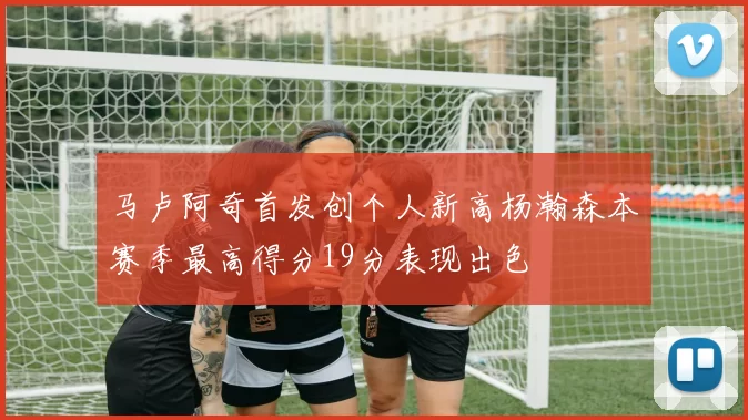 马卢阿奇首发创个人新高杨瀚森本赛季最高得分19分表现出色