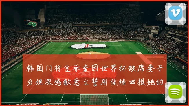 韩国门将金承奎因世界杯缺席妻子分娩深感歉意立誓用佳绩回报她的支持与爱