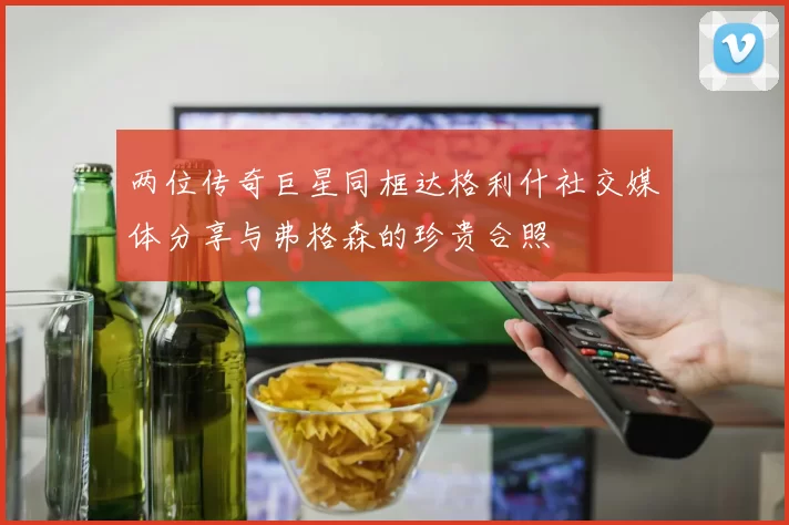 两位传奇巨星同框达格利什社交媒体分享与弗格森的珍贵合照