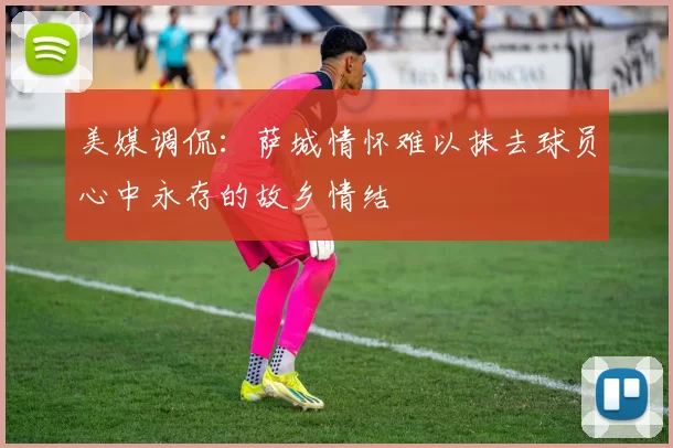 美媒调侃：萨城情怀难以抹去球员心中永存的故乡情结