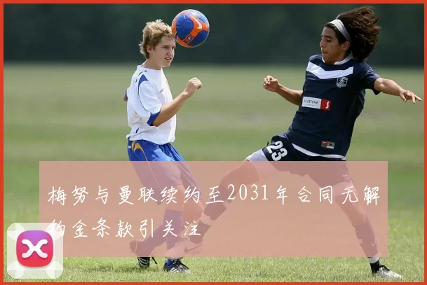 梅努与曼联续约至2031年合同无解约金条款引关注