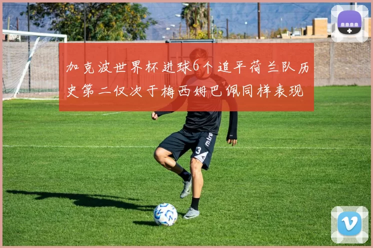 加克波世界杯进球6个追平荷兰队历史第二仅次于梅西姆巴佩同样表现出色