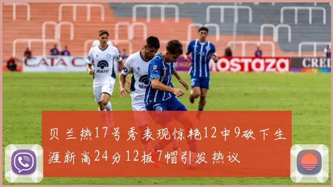 贝兰热17号秀表现惊艳12中9砍下生涯新高24分12板7帽引发热议