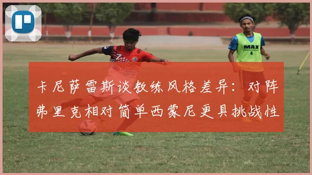 卡尼萨雷斯谈教练风格差异：对阵弗里克相对简单西蒙尼更具挑战性