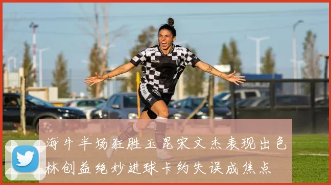 海牛半场狂胜玉昆宋文杰表现出色林创益绝妙进球卡约失误成焦点