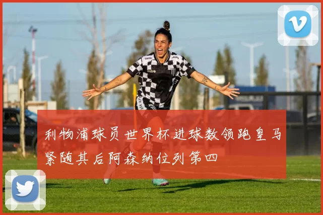 利物浦球员世界杯进球数领跑皇马紧随其后阿森纳位列第四