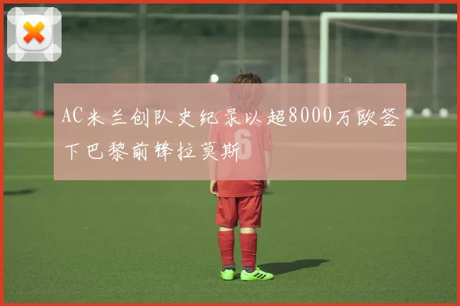 AC米兰创队史纪录以超8000万欧签下巴黎前锋拉莫斯