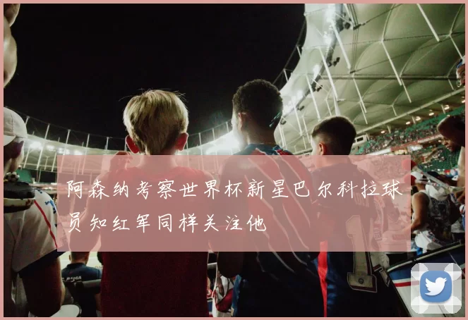 阿森纳考察世界杯新星巴尔科拉球员知红军同样关注他