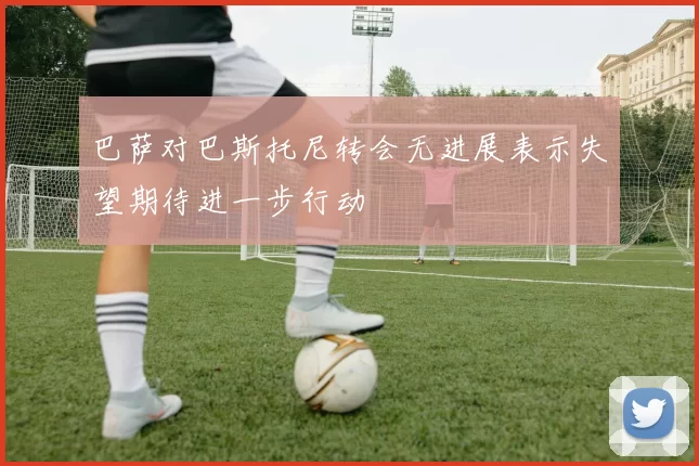巴萨对巴斯托尼转会无进展表示失望期待进一步行动