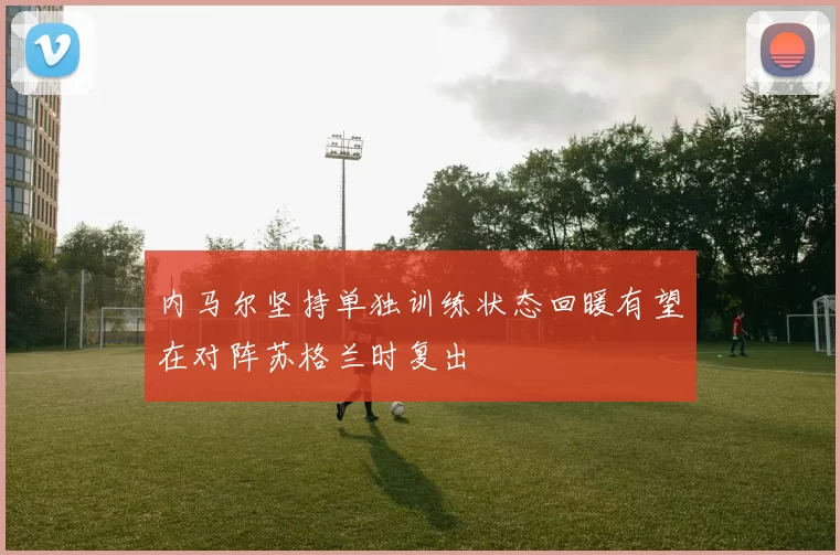 内马尔坚持单独训练状态回暖有望在对阵苏格兰时复出