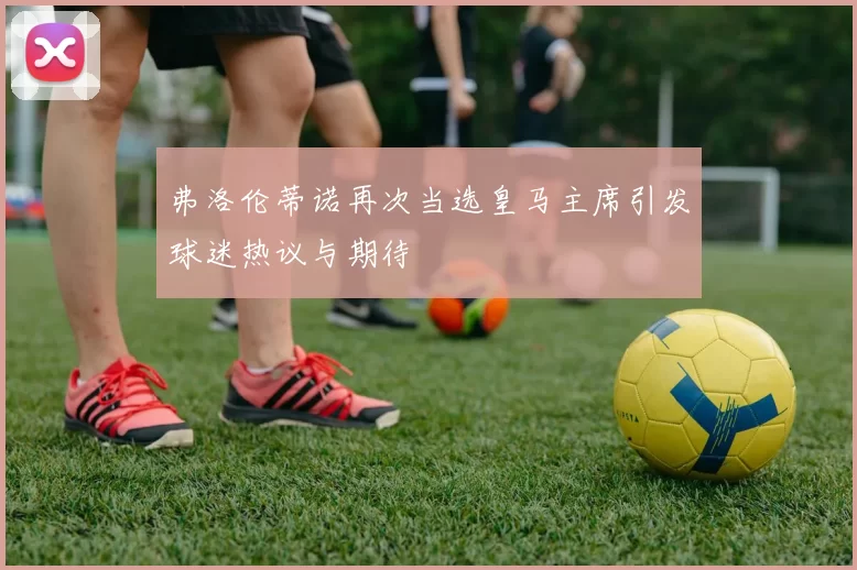 弗洛伦蒂诺再次当选皇马主席引发球迷热议与期待