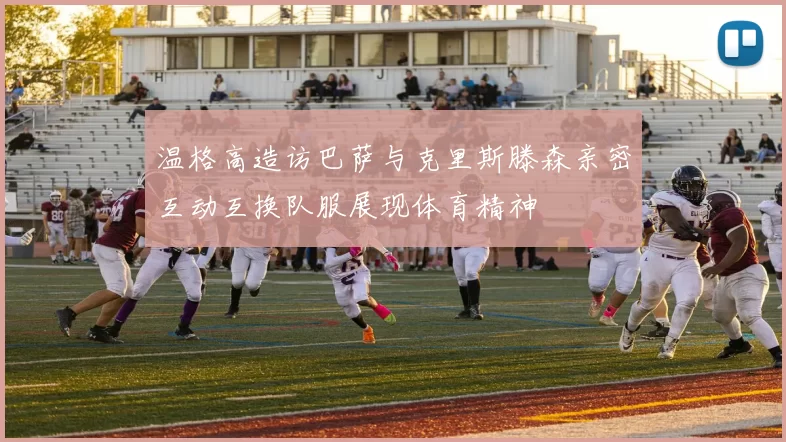 温格高造访巴萨与克里斯滕森亲密互动互换队服展现体育精神