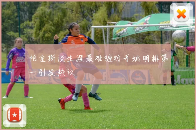 帕金斯谈生涯最难缠对手姚明排第一引发热议