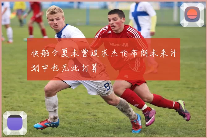 快船今夏未曾追求杰伦布朗未来计划中也无此打算