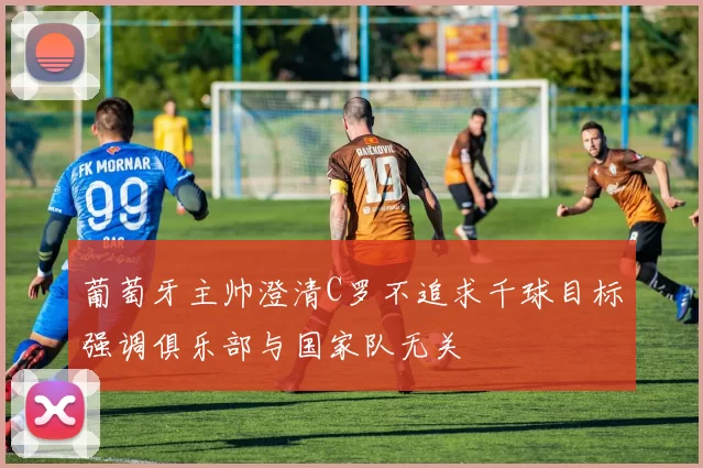 葡萄牙主帅澄清C罗不追求千球目标强调俱乐部与国家队无关