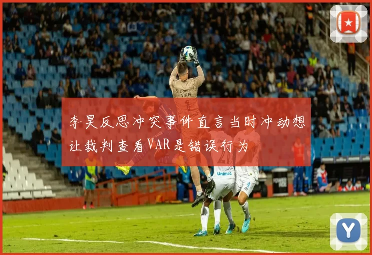 李昊反思冲突事件直言当时冲动想让裁判查看VAR是错误行为