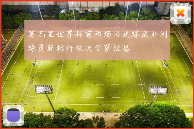 赛巴里世界杯前两场均进球成非洲球员新标杆仅次于萨拉赫
