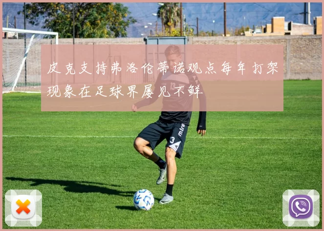 皮克支持弗洛伦蒂诺观点每年打架现象在足球界屡见不鲜