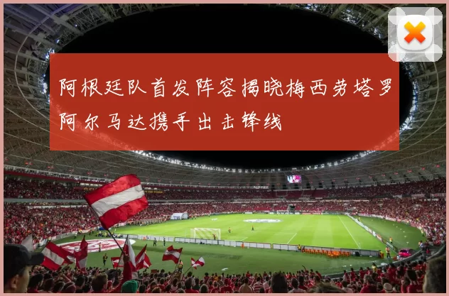 阿根廷队首发阵容揭晓梅西劳塔罗阿尔马达携手出击锋线