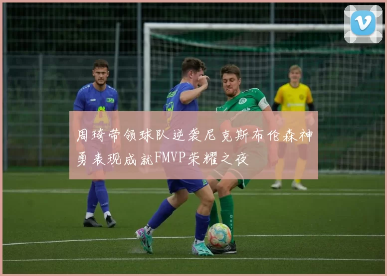周琦带领球队逆袭尼克斯布伦森神勇表现成就FMVP荣耀之夜