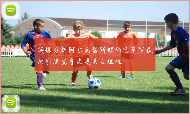 英媒分析阿尔瓦雷斯倾向巴萨阿森纳引进克鲁皮更具合理性