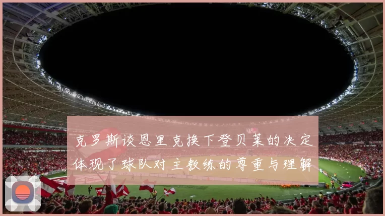 克罗斯谈恩里克换下登贝莱的决定体现了球队对主教练的尊重与理解
