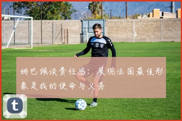 姆巴佩谈责任感：展现法国最佳形象是我的使命与义务