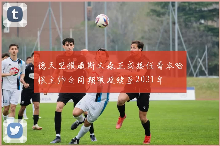 德天空报道斯文森正式接任哥本哈根主帅合同期限延续至2031年