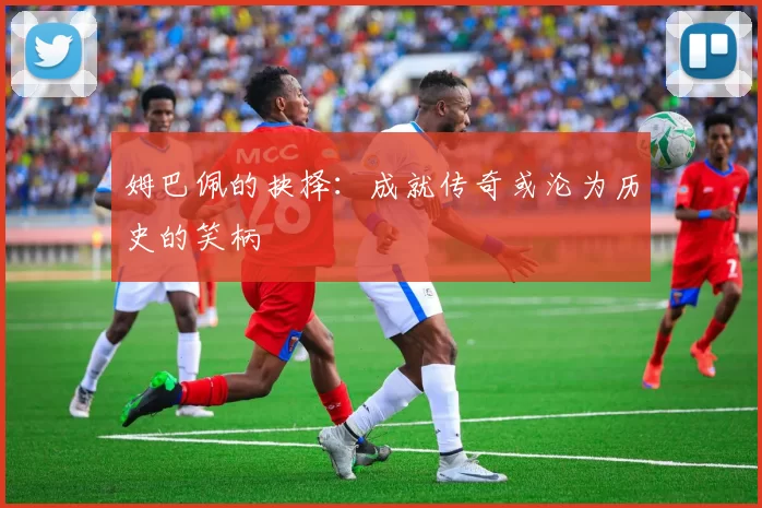 姆巴佩的抉择：成就传奇或沦为历史的笑柄