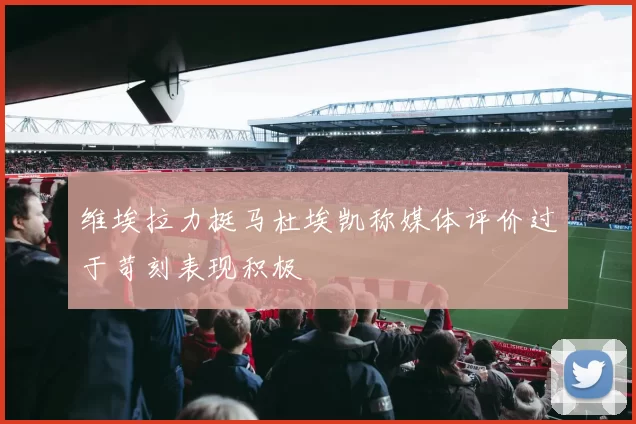 维埃拉力挺马杜埃凯称媒体评价过于苛刻表现积极