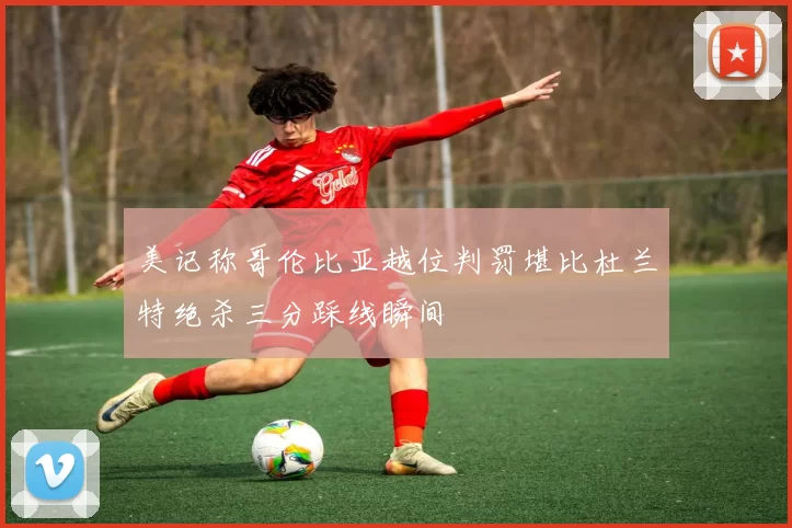 美记称哥伦比亚越位判罚堪比杜兰特绝杀三分踩线瞬间