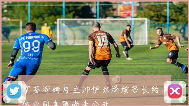 霍芬海姆与主帅伊尔泽续签长约具体合同年限尚未公开