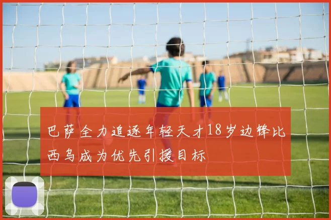 巴萨全力追逐年轻天才18岁边锋比西乌成为优先引援目标