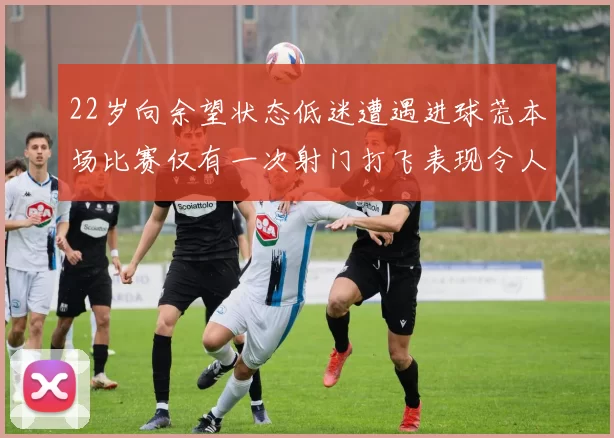 22岁向余望状态低迷遭遇进球荒本场比赛仅有一次射门打飞表现令人失望