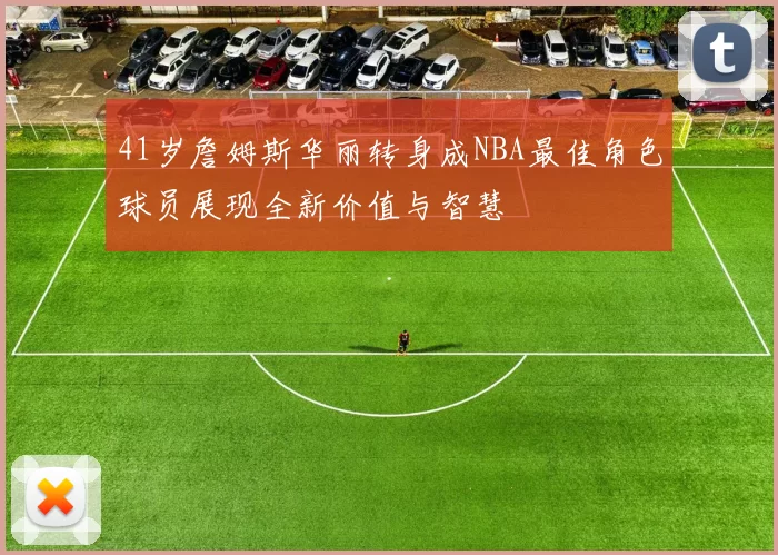 41岁詹姆斯华丽转身成NBA最佳角色球员展现全新价值与智慧