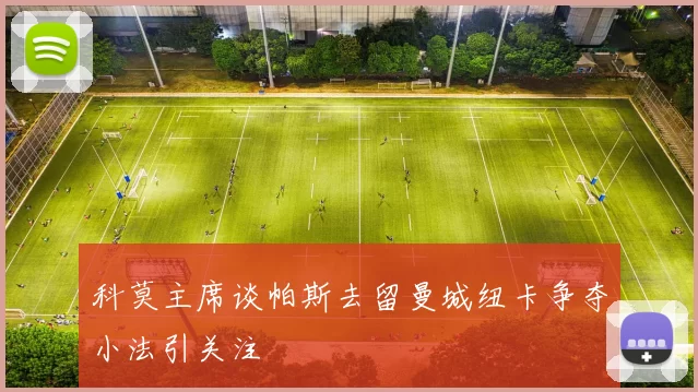 科莫主席谈帕斯去留曼城纽卡争夺小法引关注