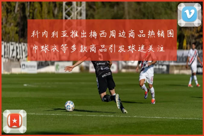 科内利亚推出梅西周边商品热销围巾球衣等多款商品引发球迷关注