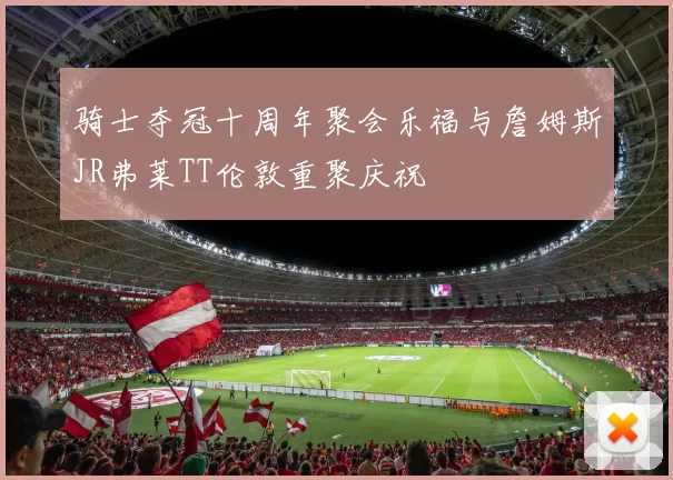 骑士夺冠十周年聚会乐福与詹姆斯JR弗莱TT伦敦重聚庆祝